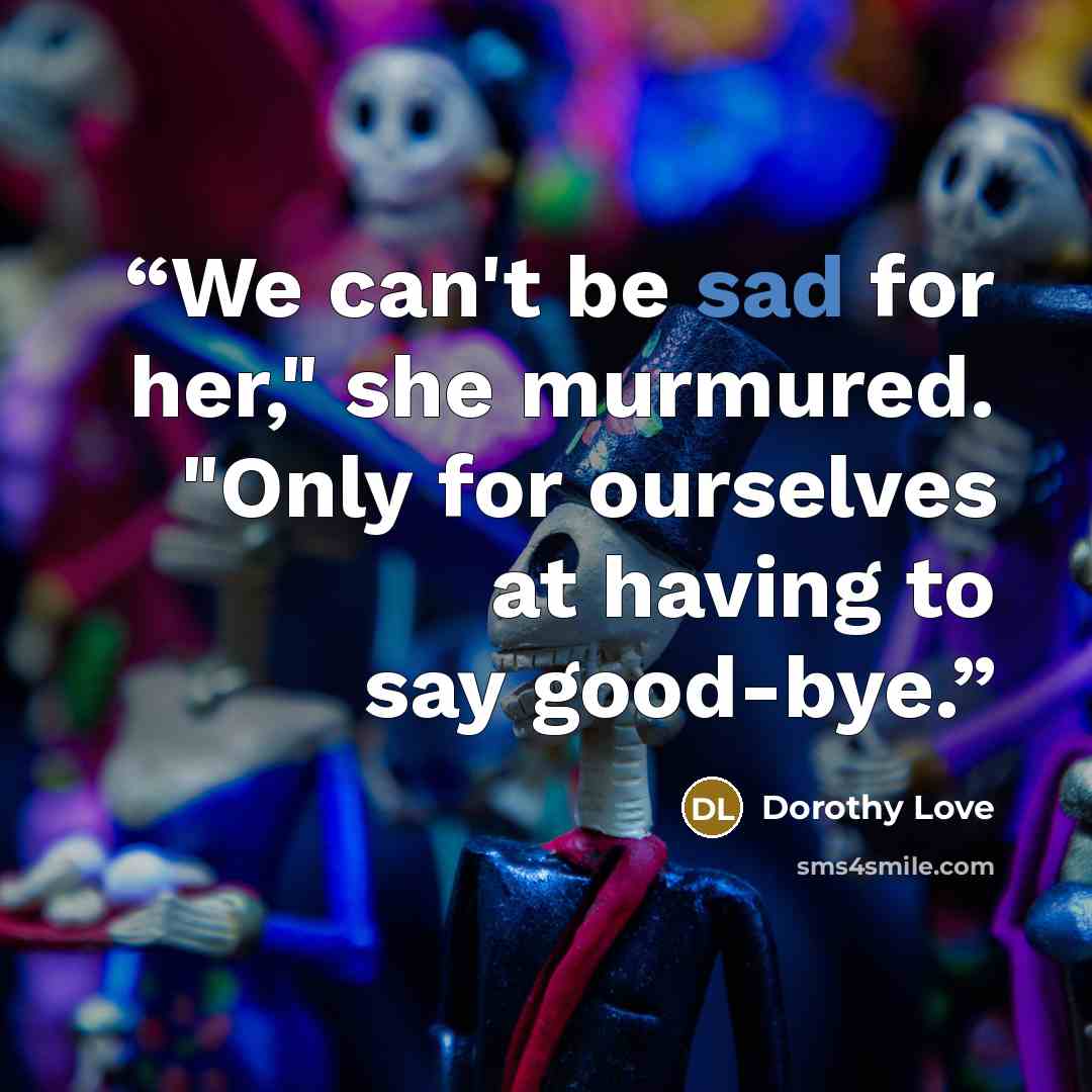 “We can't be sad for her," she murmured. "Only for ourselves at having to say good-bye.” quote by Dorothy Love