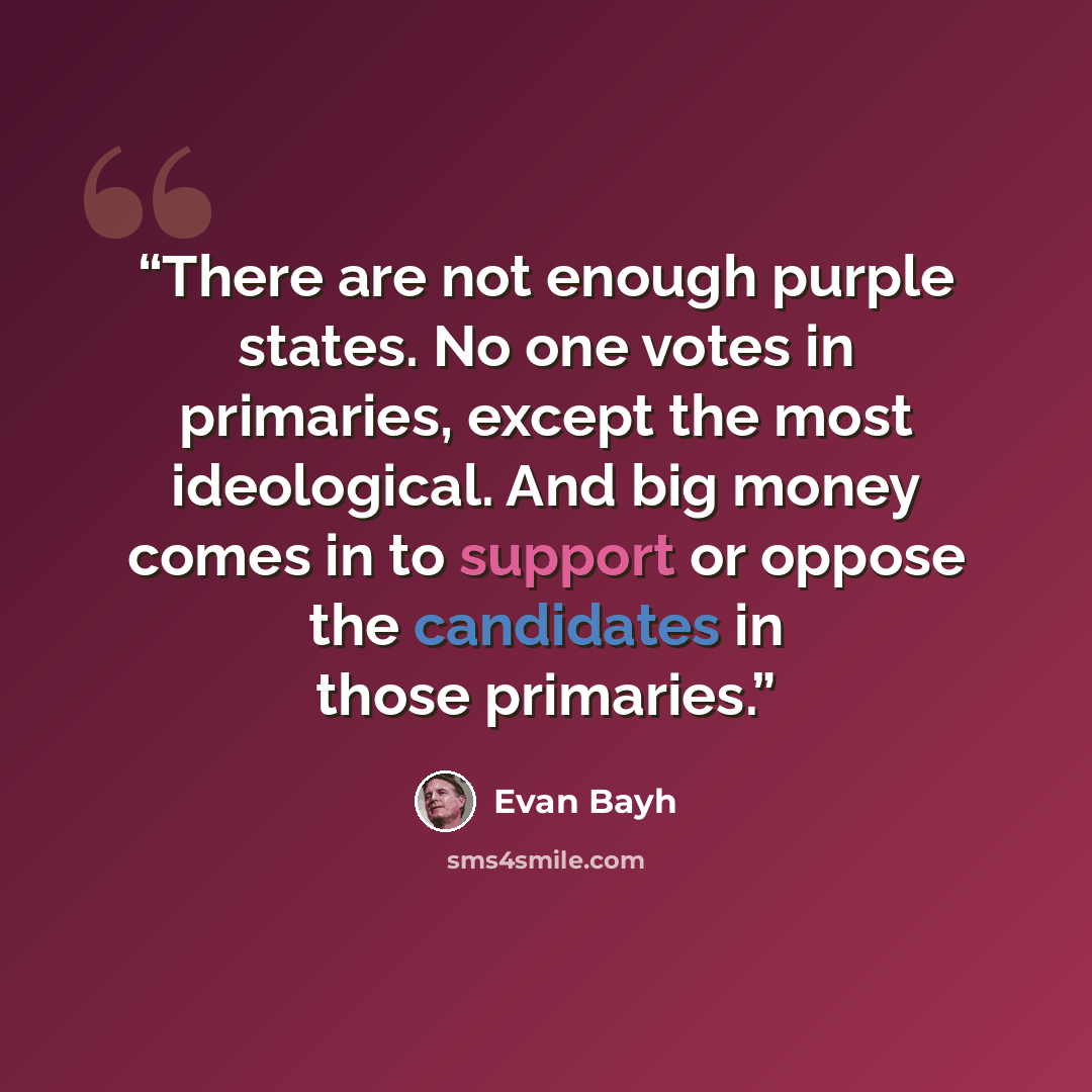 “There are not enough purple states. No one votes in primaries, except the most ideological. And big money comes in to support or oppose the candidates in those primaries.” quote by Evan Bayh
