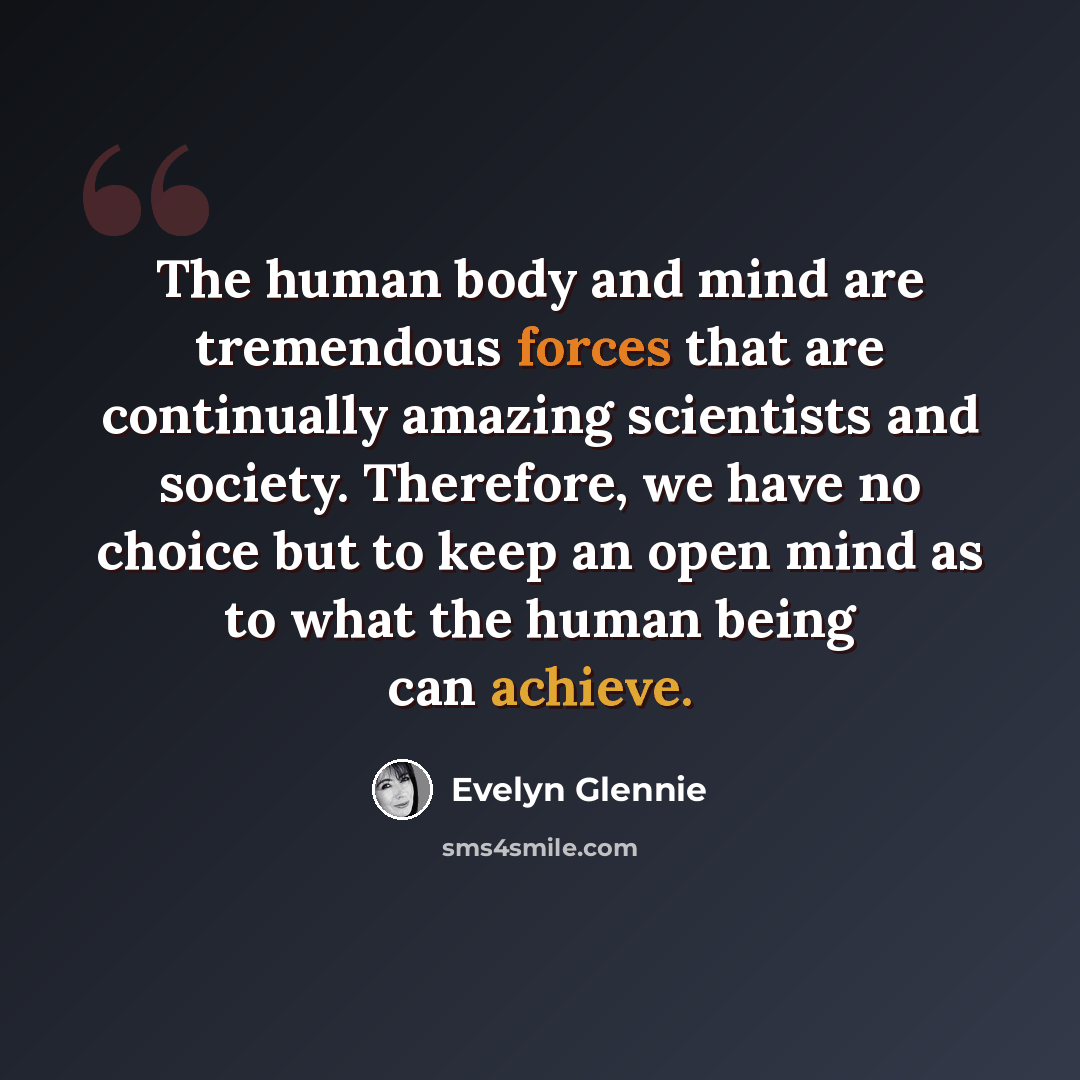 “The human body and mind are tremendous forces that are continually amazing scientists and society. Therefore, we have no choice but to keep an open mind as to what the human being can achieve.” quote by Evelyn Glennie