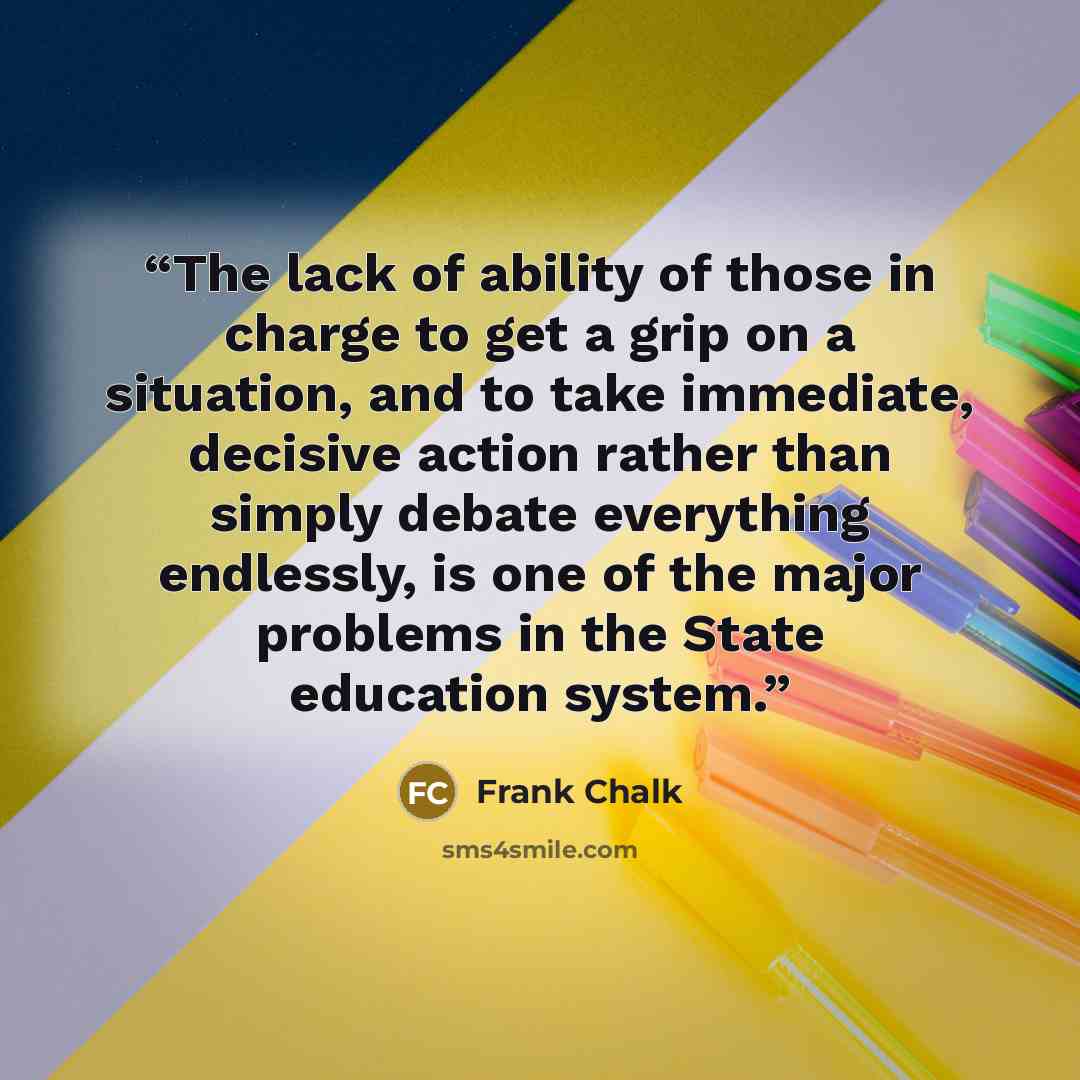 “The lack of ability of those in charge to get a grip on a situation, and to take immediate, decisive action rather than simply debate everything endlessly, is one of the major problems in the State education system.” quote by Frank Chalk