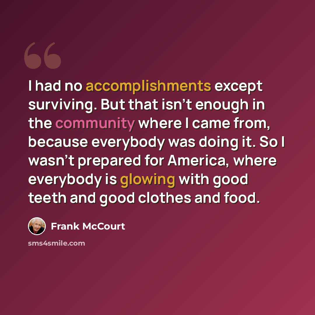 “I had no accomplishments except surviving. But that isn't enough in the community where I came from, because everybody was doing it. So I wasn't prepared for America, where everybody is glowing with good teeth and good clothes and food.” quote by Frank McCourt