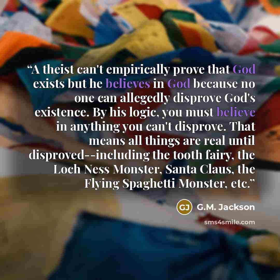 “A theist can't empirically prove that God exists but he believes in God because no one can allegedly disprove God's existence. By his logic, you must believe in anything you can't disprove. That means all things are real until disproved--including the tooth fairy, the Loch Ness Monster, Santa…” quote by G.M. Jackson
