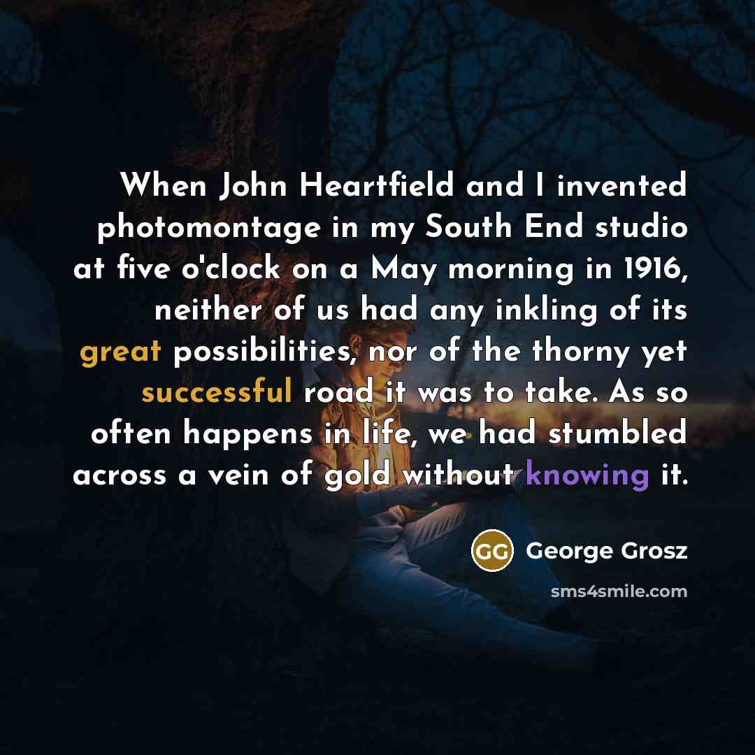 “When John Heartfield and I invented photomontage in my South End studio at five o'clock on a May morning in 1916, neither of us had any inkling of its great possibilities, nor of the thorny yet successful road it was to take. As so often happens in life, we had stumbled across a vein of gold…” quote by George Grosz