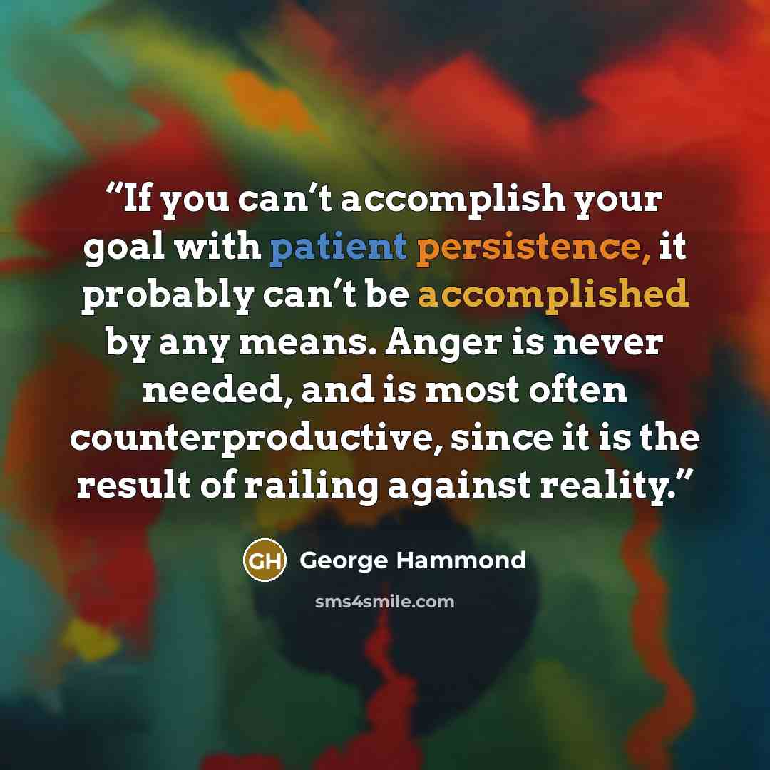 “If you can’t accomplish your goal with patient persistence, it probably can’t be accomplished by any means. Anger is never needed, and is most often counterproductive, since it is the result of railing against reality.” quote by George Hammond