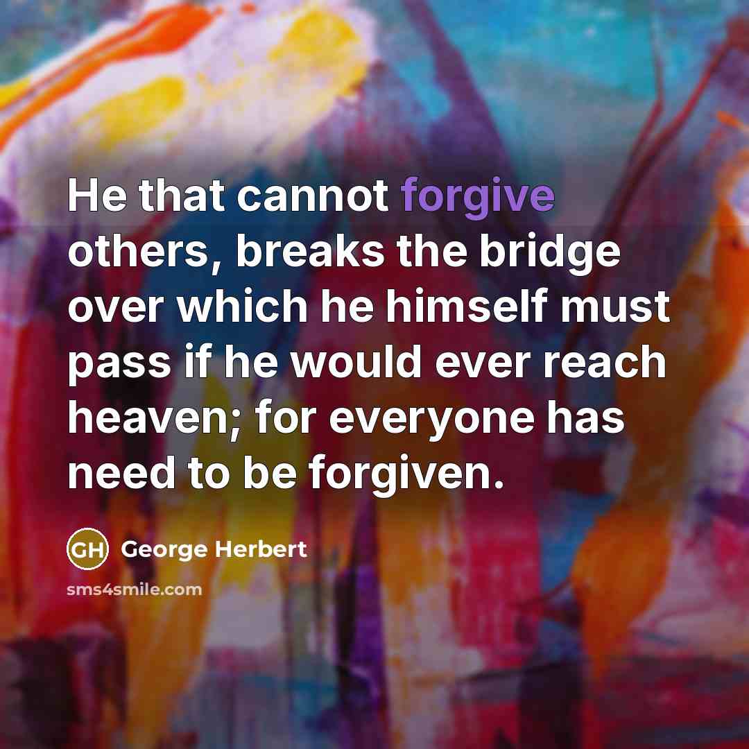 “He that cannot forgive others, breaks the bridge over which he himself must pass if he would ever reach heaven; for everyone has need to be forgiven.” quote by George Herbert