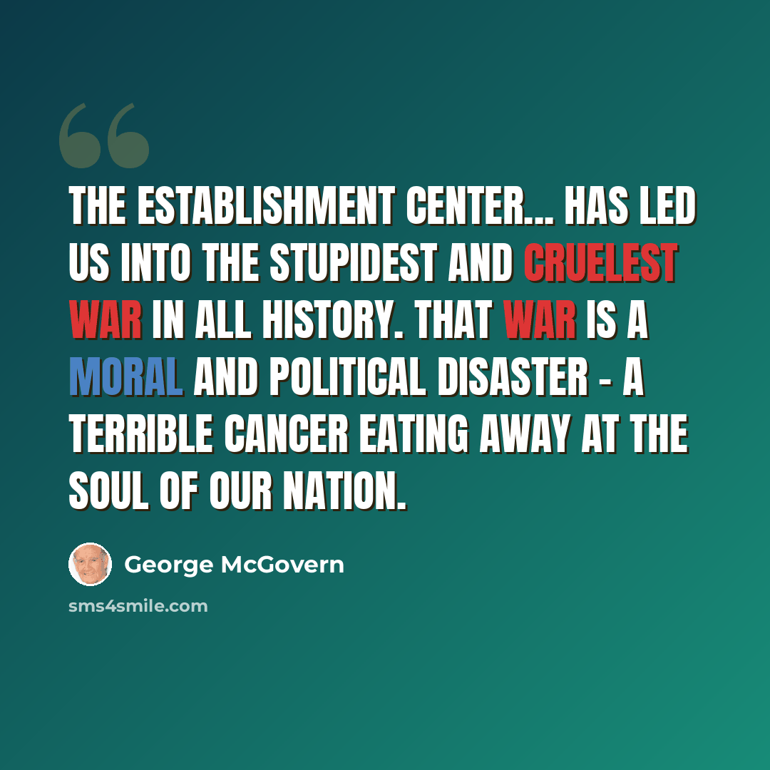 “The Establishment center... has led us into the stupidest and cruelest war in all history. That war is a moral and political disaster - a terrible cancer eating away at the soul of our nation.” quote by George McGovern