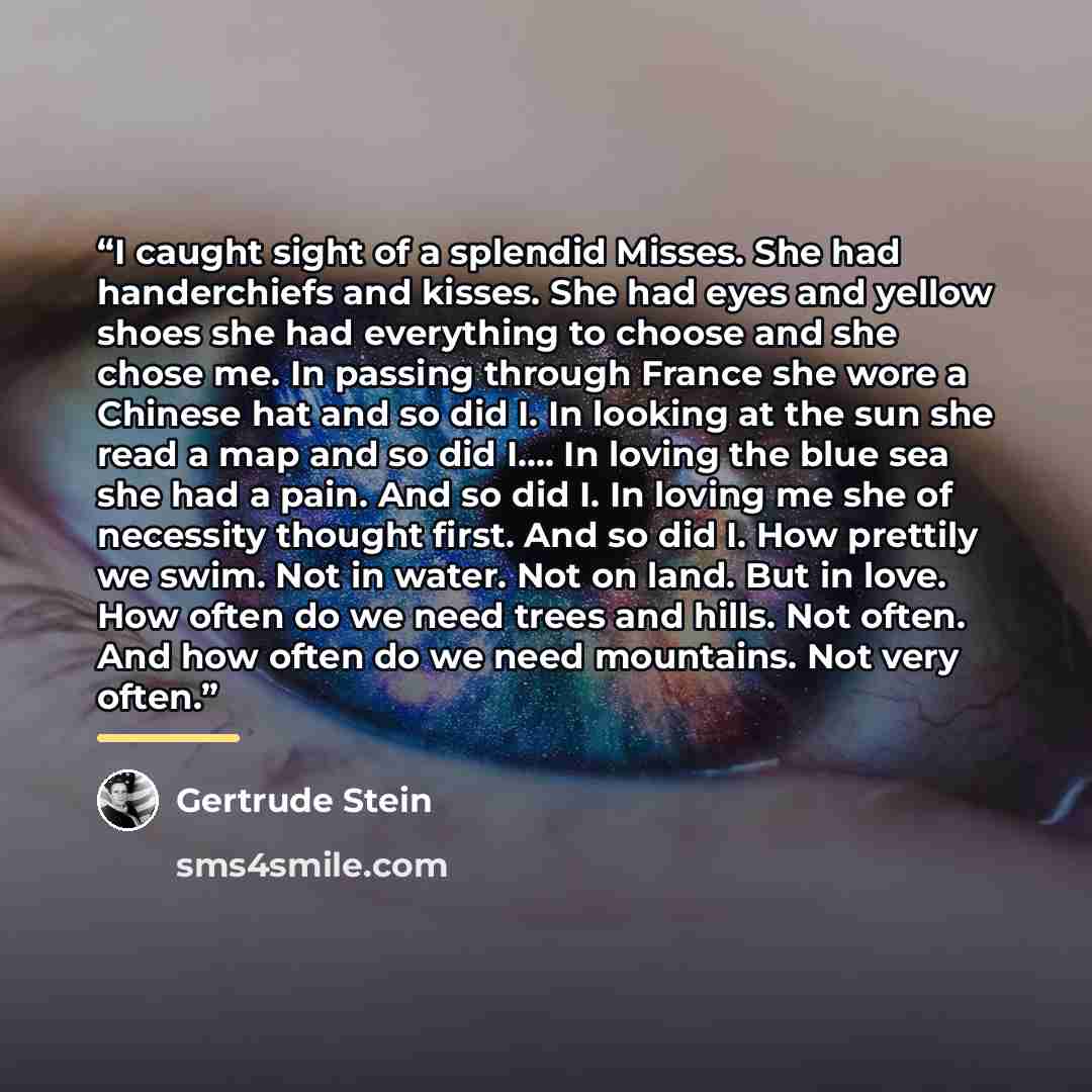 “I caught sight of a splendid Misses. She had handerchiefs and kisses. She had eyes and yellow shoes she had everything to choose and she chose me. In passing through France she wore a Chinese hat and so did I. In looking at the sun she read a map and so did I…. In loving the blue sea she had a…” quote by Gertrude Stein