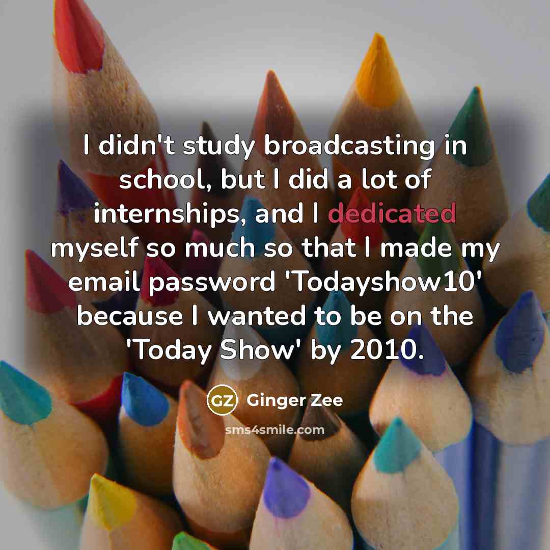 “I didn't study broadcasting in school, but I did a lot of internships, and I dedicated myself so much so that I made my email password 'Todayshow10' because I wanted to be on the 'Today Show' by 2010.” quote by Ginger Zee