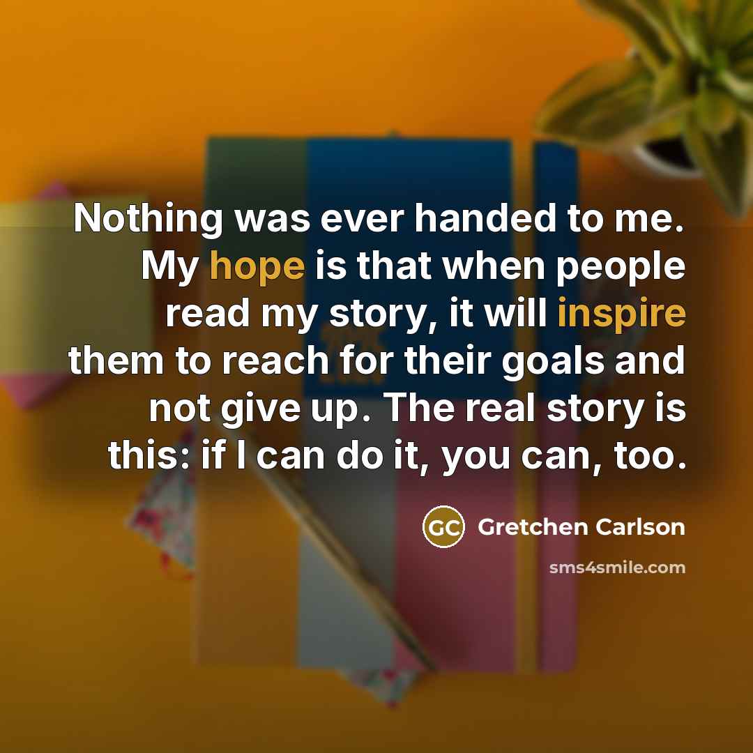 “Nothing was ever handed to me. My hope is that when people read my story, it will inspire them to reach for their goals and not give up. The real story is this: if I can do it, you can, too.” quote by Gretchen Carlson