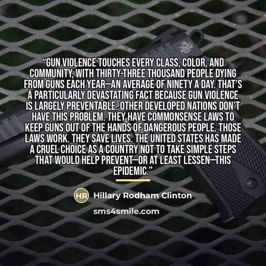 “Gun violence touches every class, color, and community, with thirty-three thousand people dying from guns each year—an average of ninety a day. That’s a particularly devastating fact because gun violence is largely preventable. Other developed nations don’t have this problem. They have commonsense…” quote by Hillary Rodham Clinton