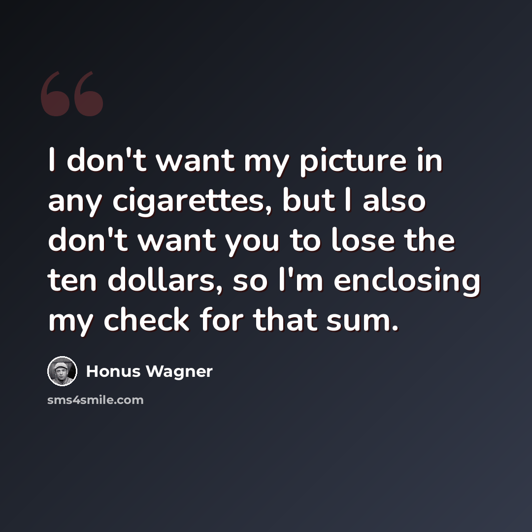 “I don't want my picture in any cigarettes, but I also don't want you to lose the ten dollars, so I'm enclosing my check for that sum.” quote by Honus Wagner
