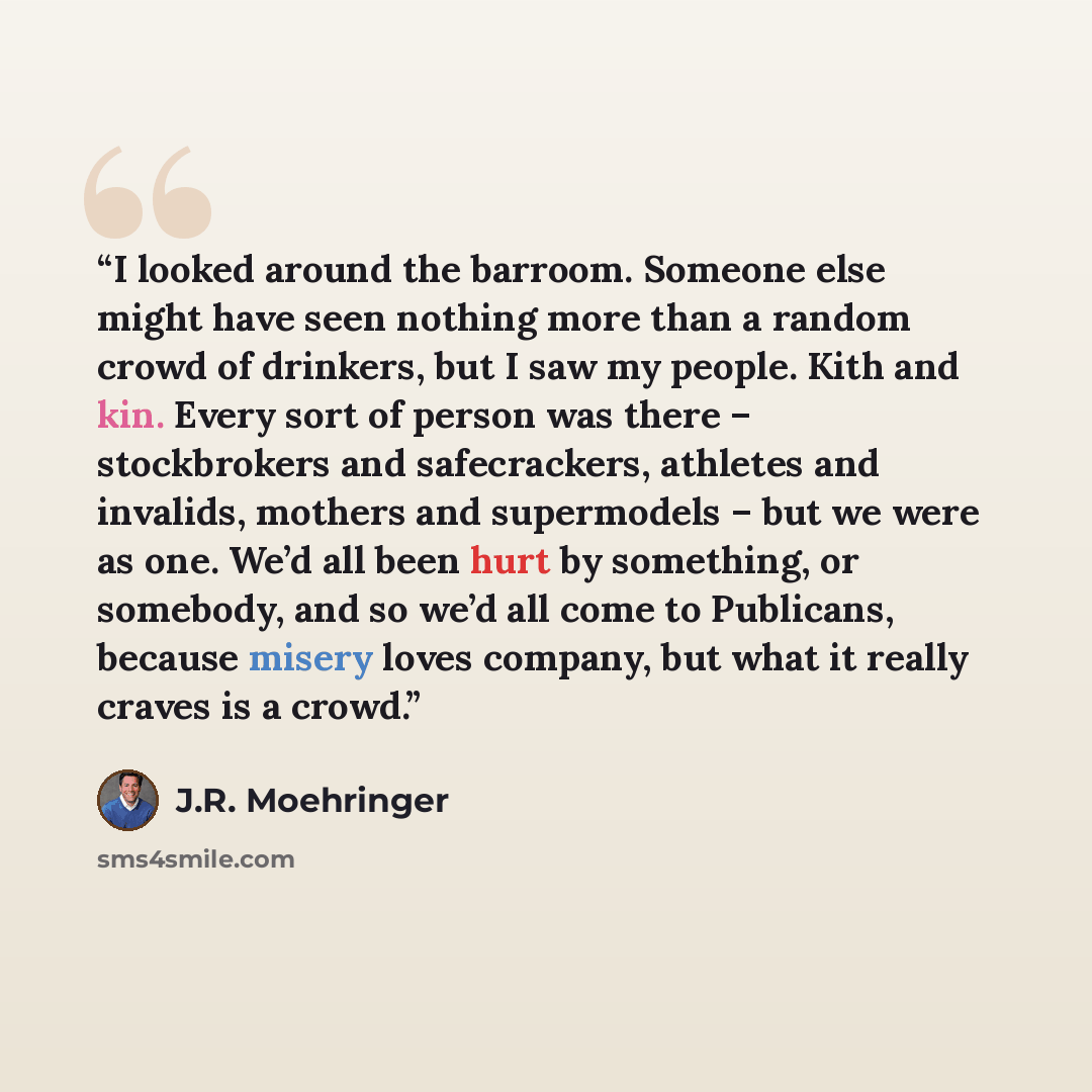 “I looked around the barroom. Someone else might have seen nothing more than a random crowd of drinkers, but I saw my people. Kith and kin. Every sort of person was there – stockbrokers and safecrackers, athletes and invalids, mothers and supermodels – but we were as one. We’d all been hurt by…” quote by J.R. Moehringer