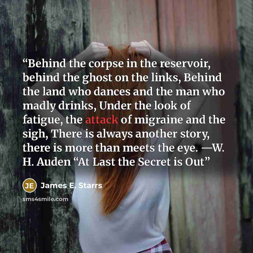 “Behind the corpse in the reservoir, behind the ghost on the links, Behind the land who dances and the man who madly drinks, Under the look of fatigue, the attack of migraine and the sigh, There is always another story, there is more than meets the eye. —W. H. Auden “At Last the Secret is Out” quote by James E. Starrs