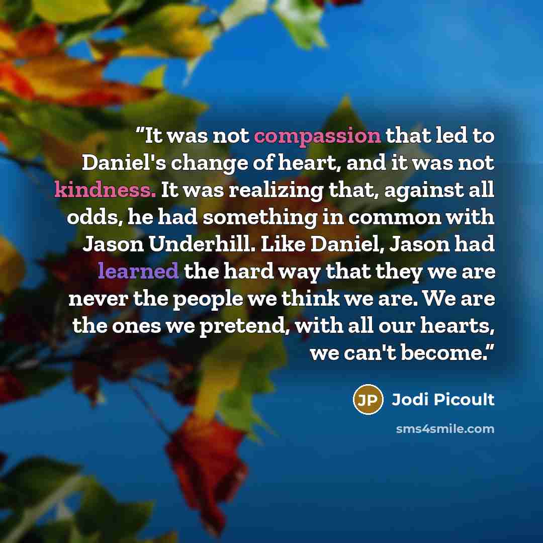 “It was not compassion that led to Daniel's change of heart, and it was not kindness. It was realizing that, against all odds, he had something in common with Jason Underhill. Like Daniel, Jason had learned the hard way that they we are never the people we think we are. We are the ones we pretend…” quote by Jodi Picoult