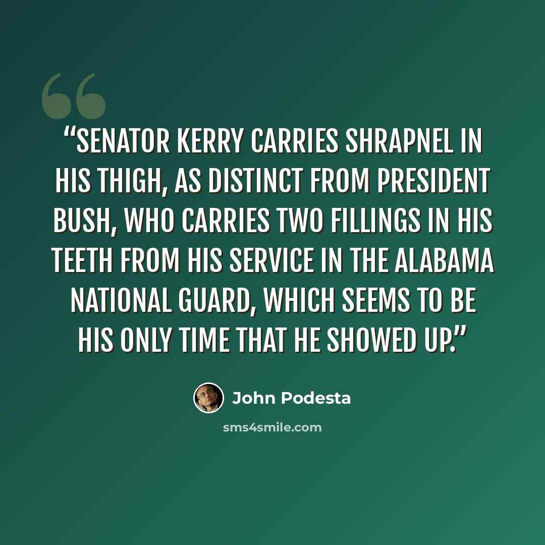 “Senator Kerry carries shrapnel in his thigh, as distinct from President Bush, who carries two fillings in his teeth from his service in the Alabama National Guard, which seems to be his only time that he showed up.” quote by John Podesta