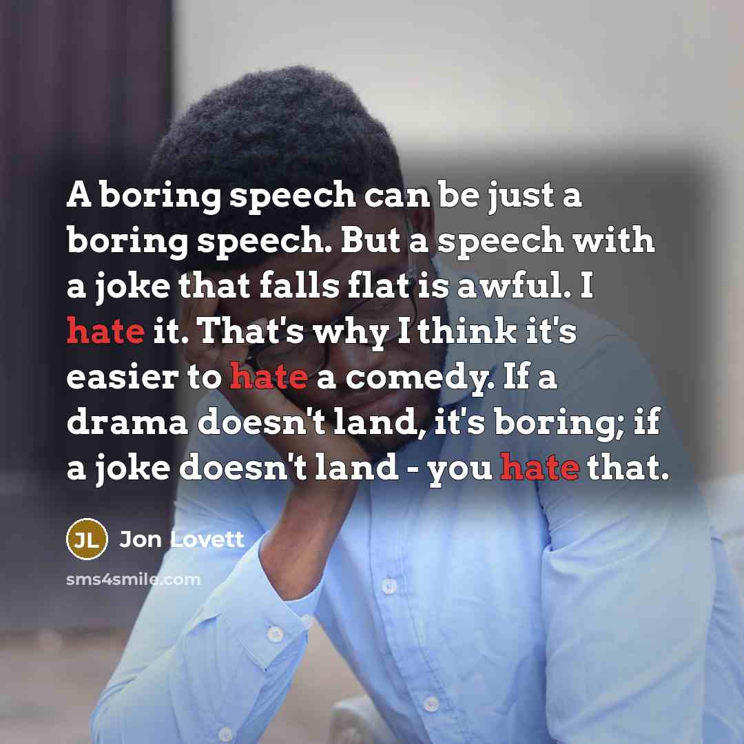 “A boring speech can be just a boring speech. But a speech with a joke that falls flat is awful. I hate it. That's why I think it's easier to hate a comedy. If a drama doesn't land, it's boring; if a joke doesn't land - you hate that.” quote by Jon Lovett
