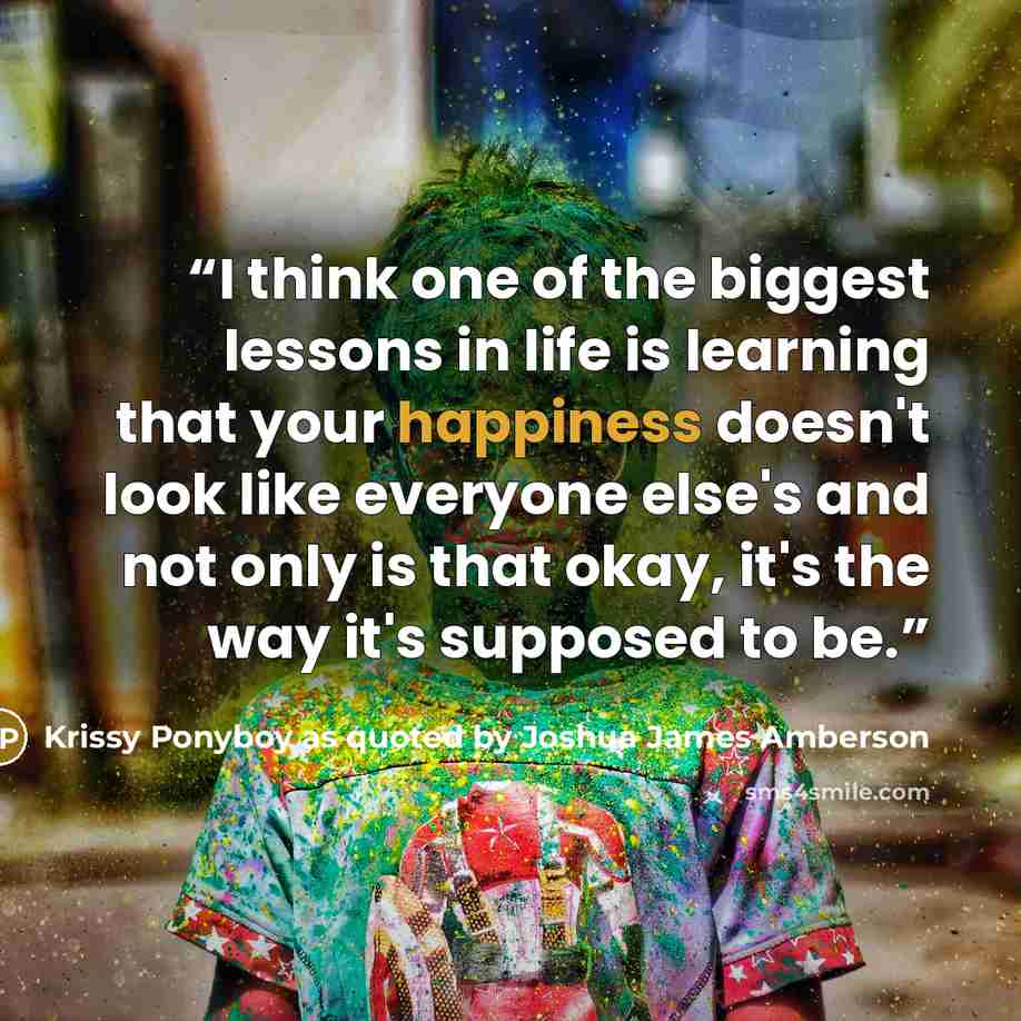 “I think one of the biggest lessons in life is learning that your happiness doesn't look like everyone else's and not only is that okay, it's the way it's supposed to be.” quote by Krissy Ponyboy as quoted by Joshua James Amberson