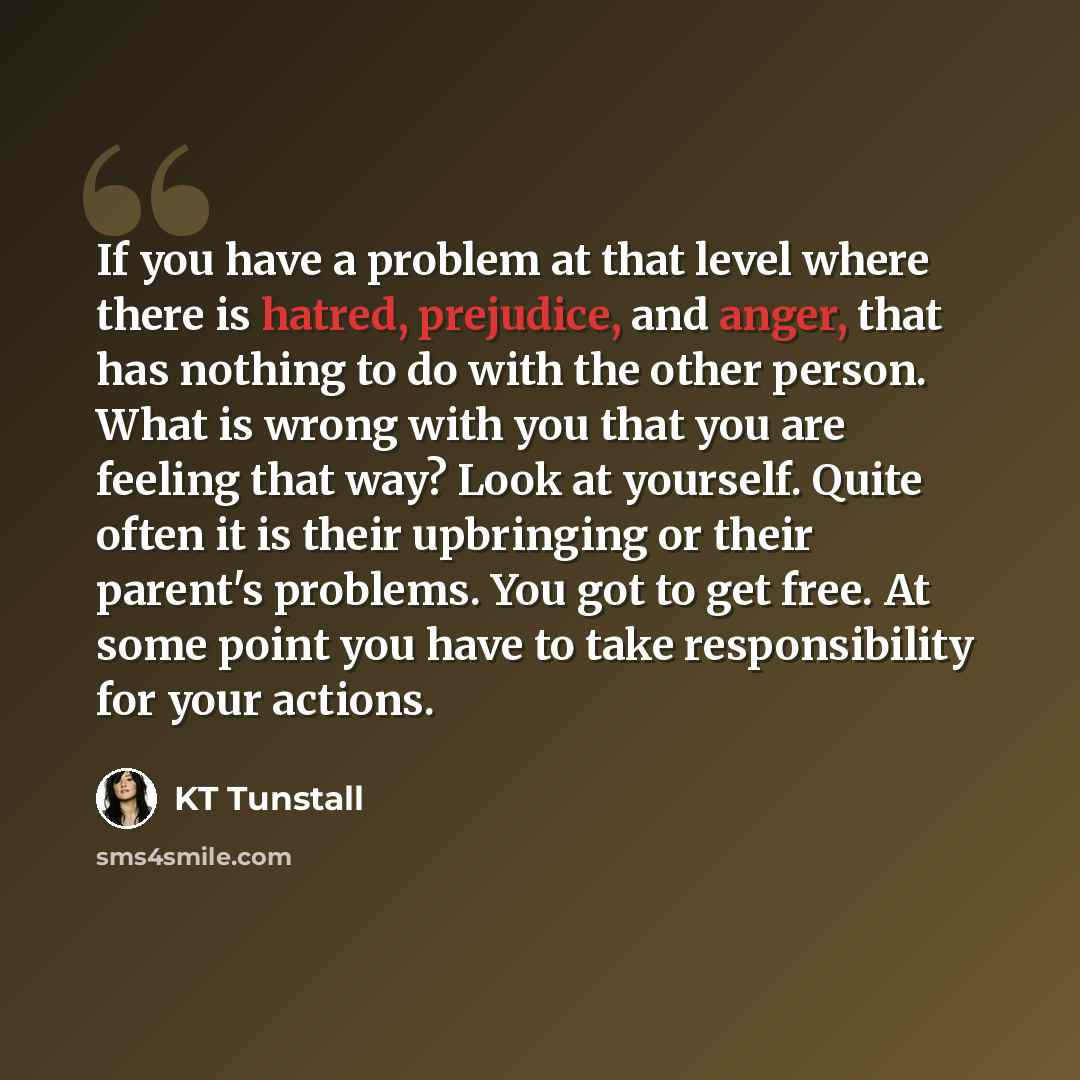 “If you have a problem at that level where there is hatred, prejudice, and anger, that has nothing to do with the other person. What is wrong with you that you are feeling that way? Look at yourself. Quite often it is their upbringing or their parent's problems. You got to get free. At some point…” quote by KT Tunstall