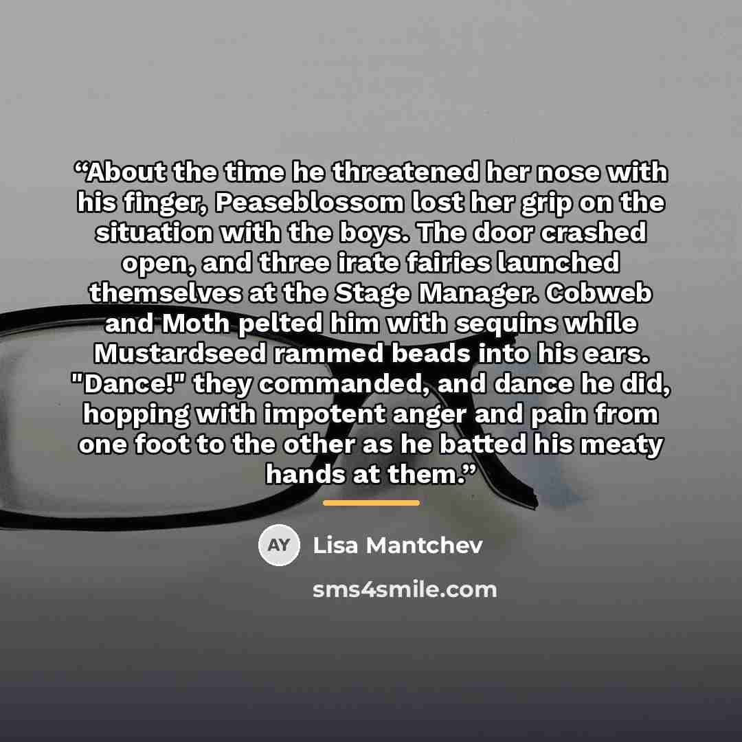 “About the time he threatened her nose with his finger, Peaseblossom lost her grip on the situation with the boys. The door crashed open, and three irate fairies launched themselves at the Stage Manager. Cobweb and Moth pelted him with sequins while Mustardseed rammed beads into his ears. "Dance!"…” quote by Lisa Mantchev