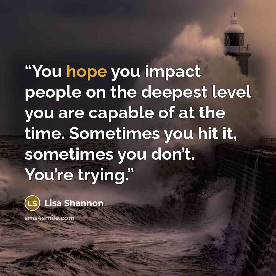 “You hope you impact people on the deepest level you are capable of at the time. Sometimes you hit it, sometimes you don’t. You’re trying.” quote by Lisa Shannon