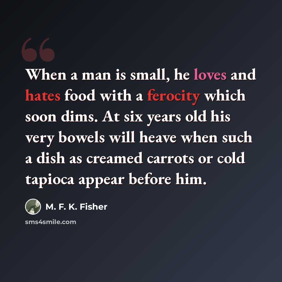 “When a man is small, he loves and hates food with a ferocity which soon dims. At six years old his very bowels will heave when such a dish as creamed carrots or cold tapioca appear before him.” quote by M. F. K. Fisher
