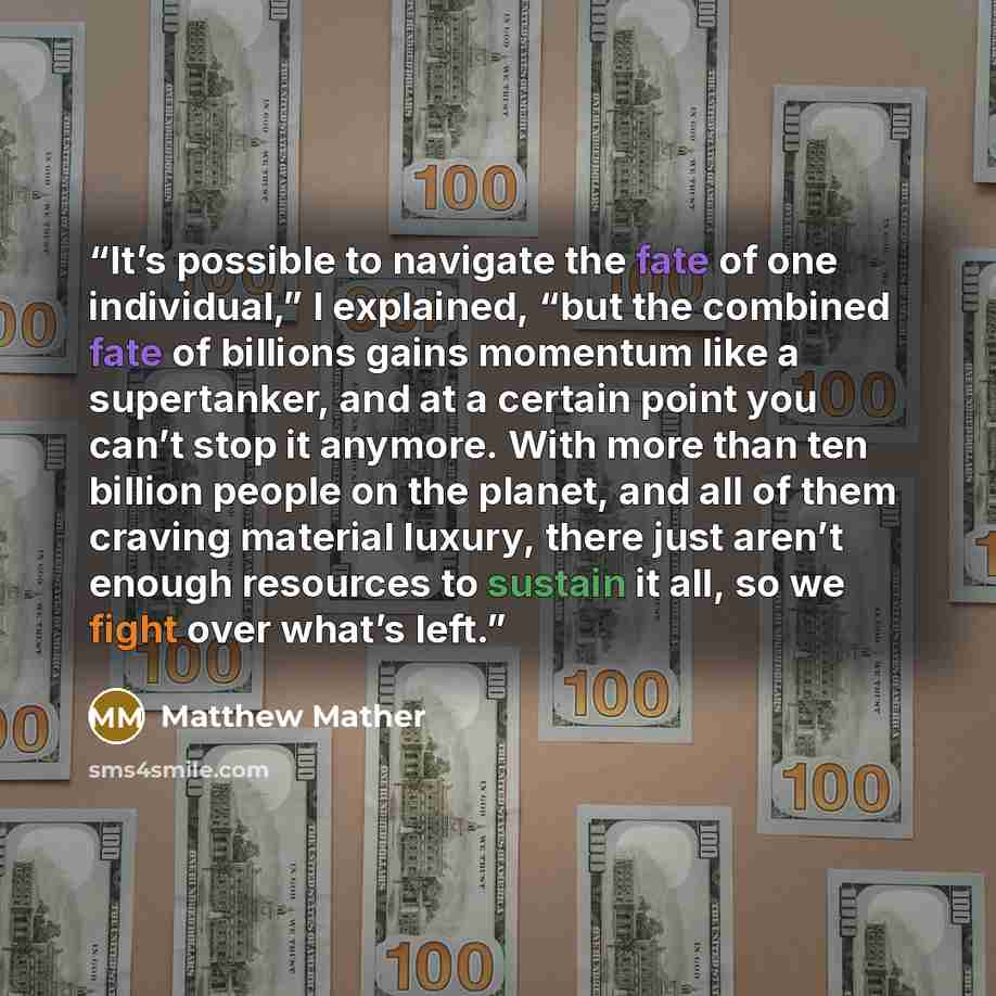 “It’s possible to navigate the fate of one individual,” I explained, “but the combined fate of billions gains momentum like a supertanker, and at a certain point you can’t stop it anymore. With more than ten billion people on the planet, and all of them craving material luxury, there just aren’t…” quote by Matthew Mather