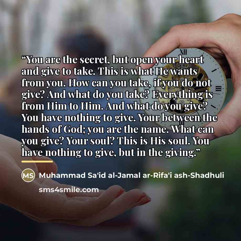 “You are the secret, but open your heart and give to take. This is what He wants from you. How can you take, if you do not give? And what do you take? Everything is from Him to Him. And what do you give? You have nothing to give. Your between the hands of God; you are the name. What can you give?…” quote by Muhammad Sa i ash-Shadhuli