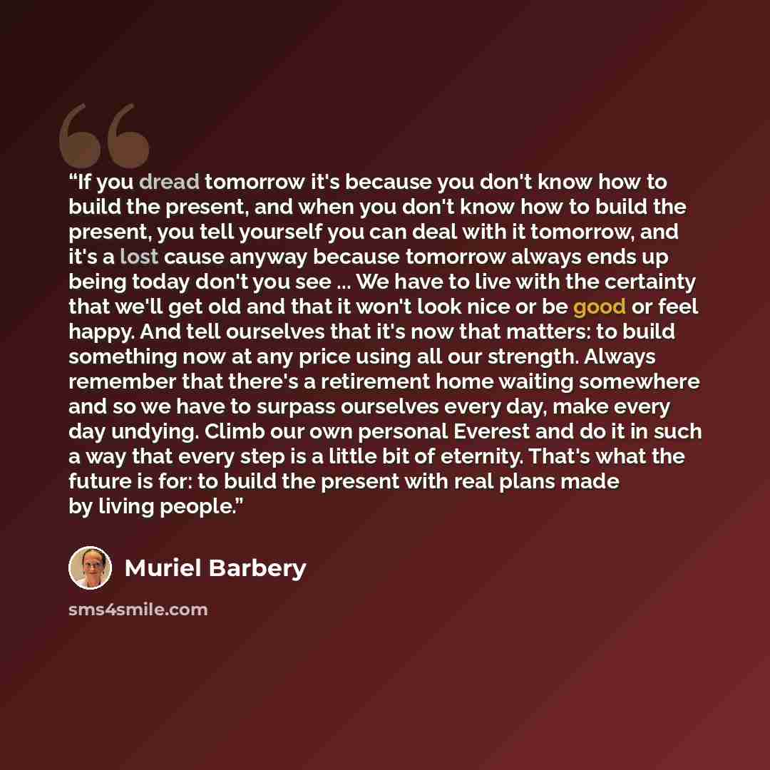 “If you dread tomorrow it's because you don't know how to build the present, and when you don't know how to build the present, you tell yourself you can deal with it tomorrow, and it's a lost cause anyway because tomorrow always ends up being today don't you see ... We have to live with the…” quote by Muriel Barbery