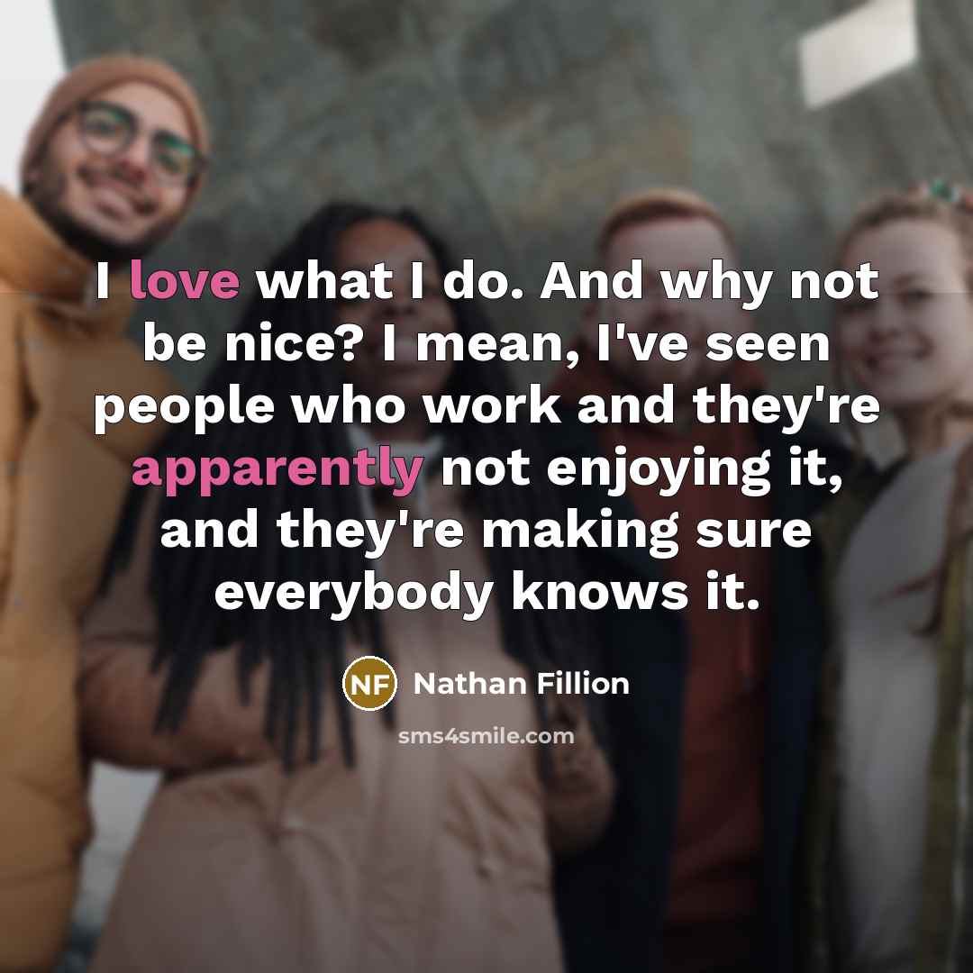 “I love what I do. And why not be nice? I mean, I've seen people who work and they're apparently not enjoying it, and they're making sure everybody knows it.” quote by Nathan Fillion