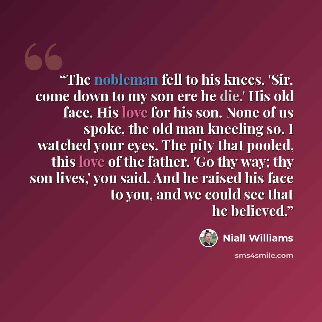 “The nobleman fell to his knees. 'Sir, come down to my son ere he die.' His old face. His love for his son. None of us spoke, the old man kneeling so. I watched your eyes. The pity that pooled, this love of the father. 'Go thy way; thy son lives,' you said. And he raised his face to you, and we…” quote by Niall Williams