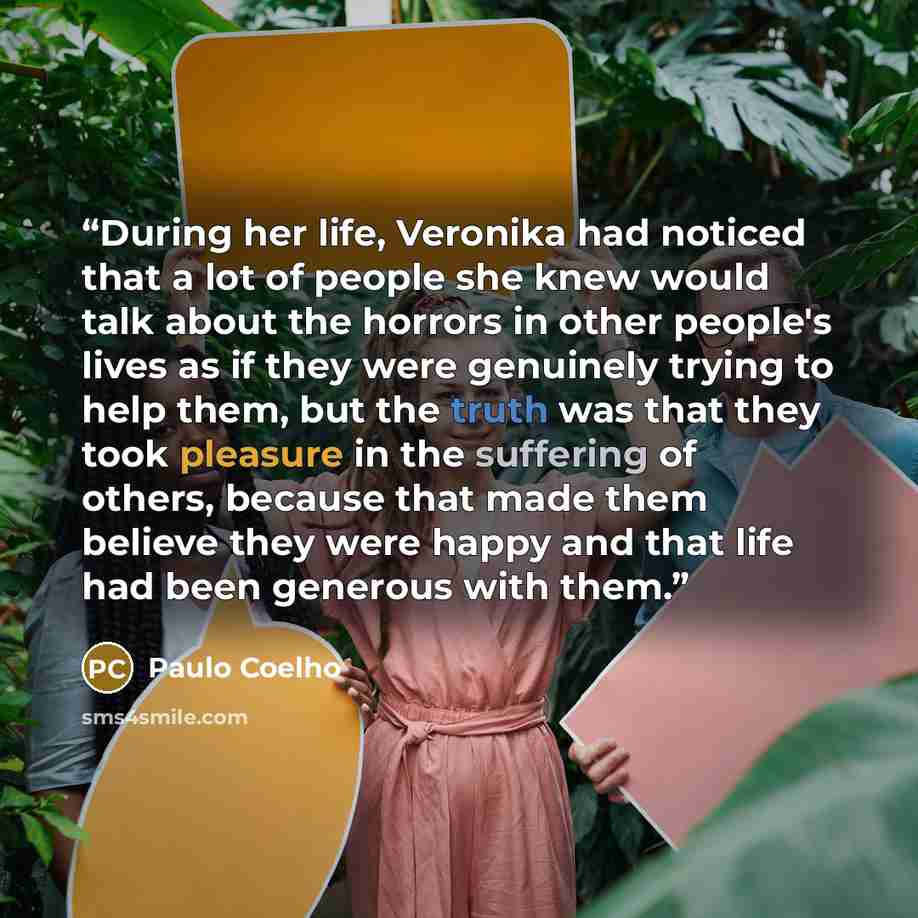 “During her life, Veronika had noticed that a lot of people she knew would talk about the horrors in other people's lives as if they were genuinely trying to help them, but the truth was that they took pleasure in the suffering of others, because that made them believe they were happy and that life…” quote by Paulo Coelho