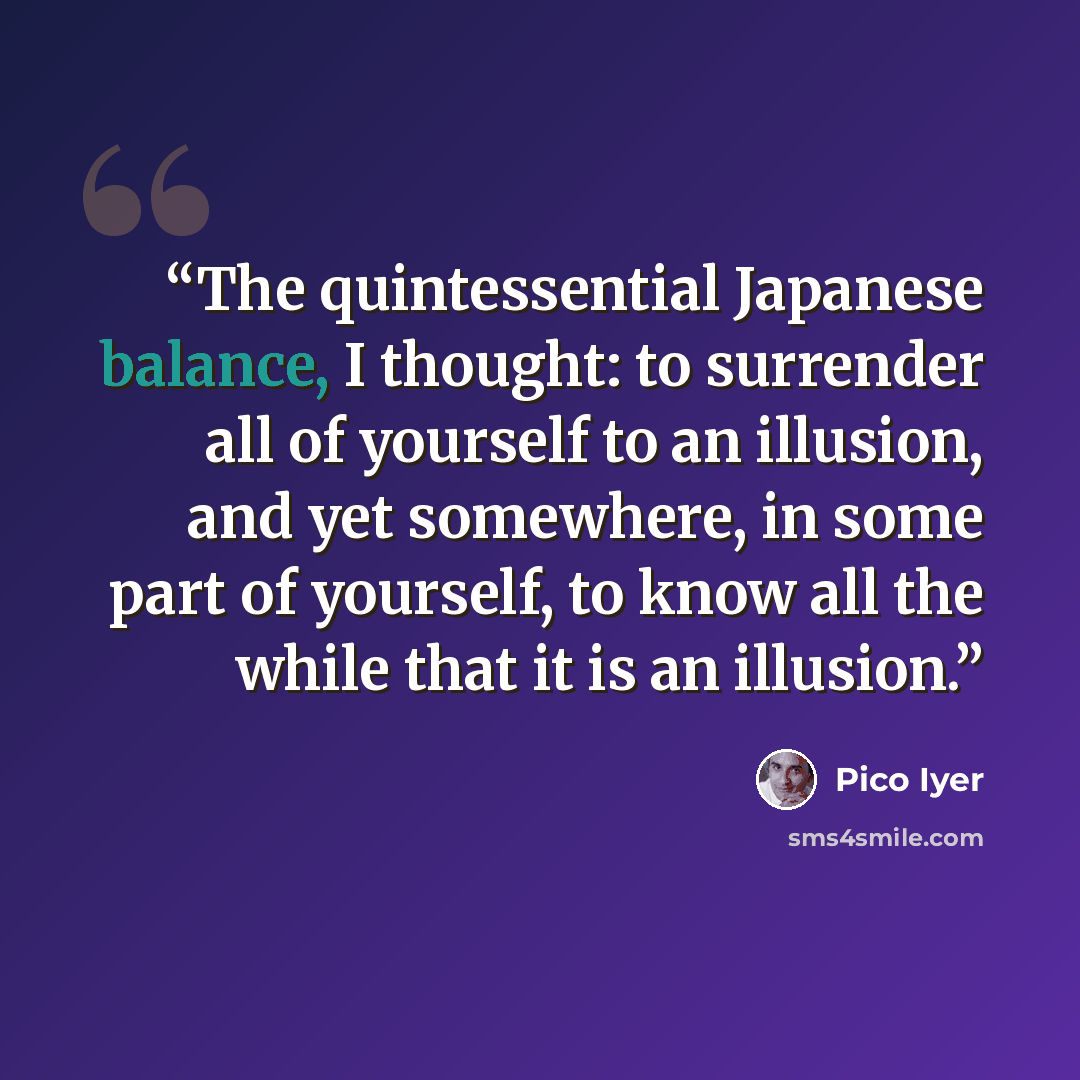 “The quintessential Japanese balance, I thought: to surrender all of yourself to an illusion, and yet somewhere, in some part of yourself, to know all the while that it is an illusion.” quote by Pico Iyer