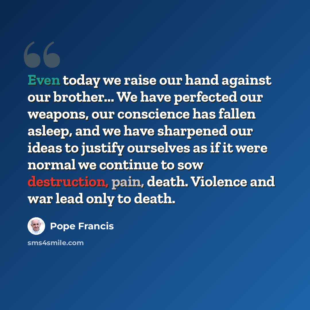 “Even today we raise our hand against our brother... We have perfected our weapons, our conscience has fallen asleep, and we have sharpened our ideas to justify ourselves as if it were normal we continue to sow destruction, pain, death. Violence and war lead only to death.” quote by Pope Francis