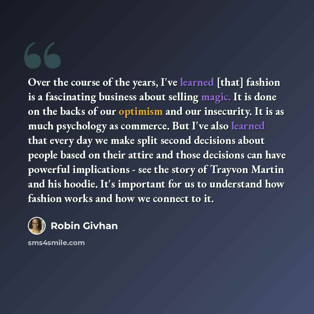 “Over the course of the years, I've learned [that] fashion is a fascinating business about selling magic. It is done on the backs of our optimism and our insecurity. It is as much psychology as commerce. But I've also learned that every day we make split second decisions about people based on their…” quote by Robin Givhan