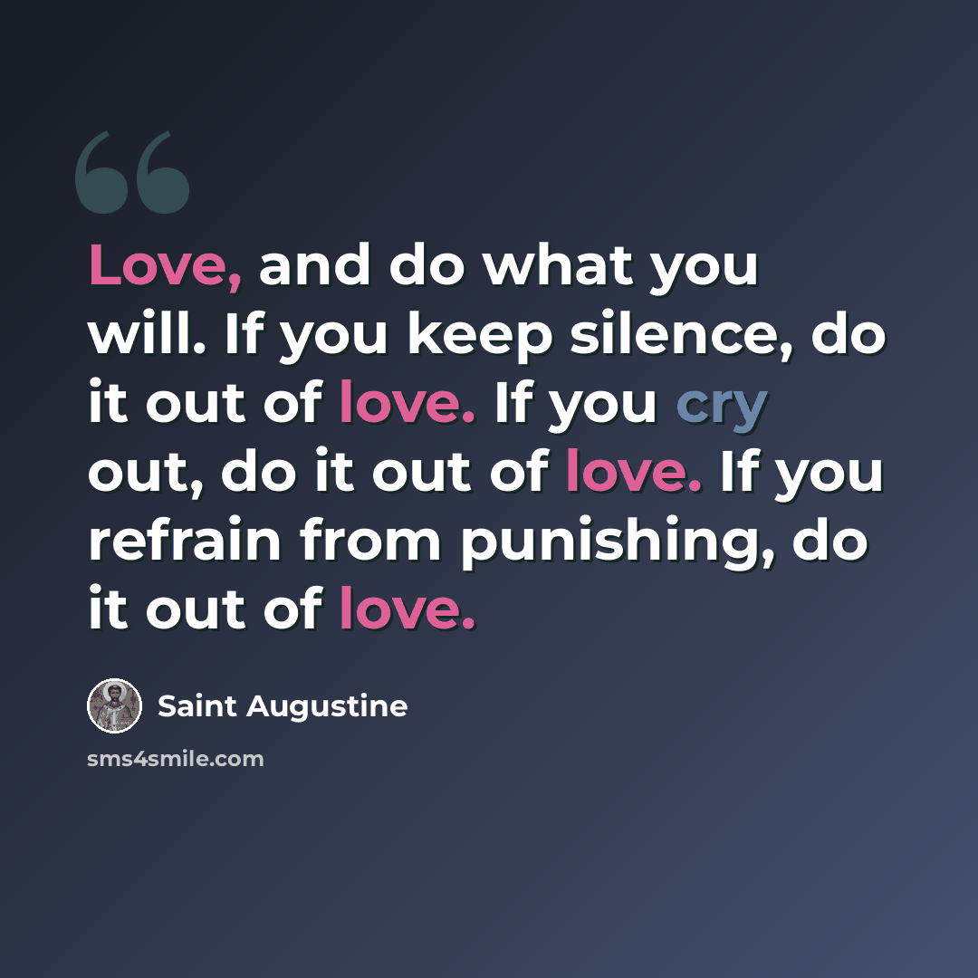 “Love, and do what you will. If you keep silence, do it out of love. If you cry out, do it out of love. If you refrain from punishing, do it out of love.” quote by Saint Augustine