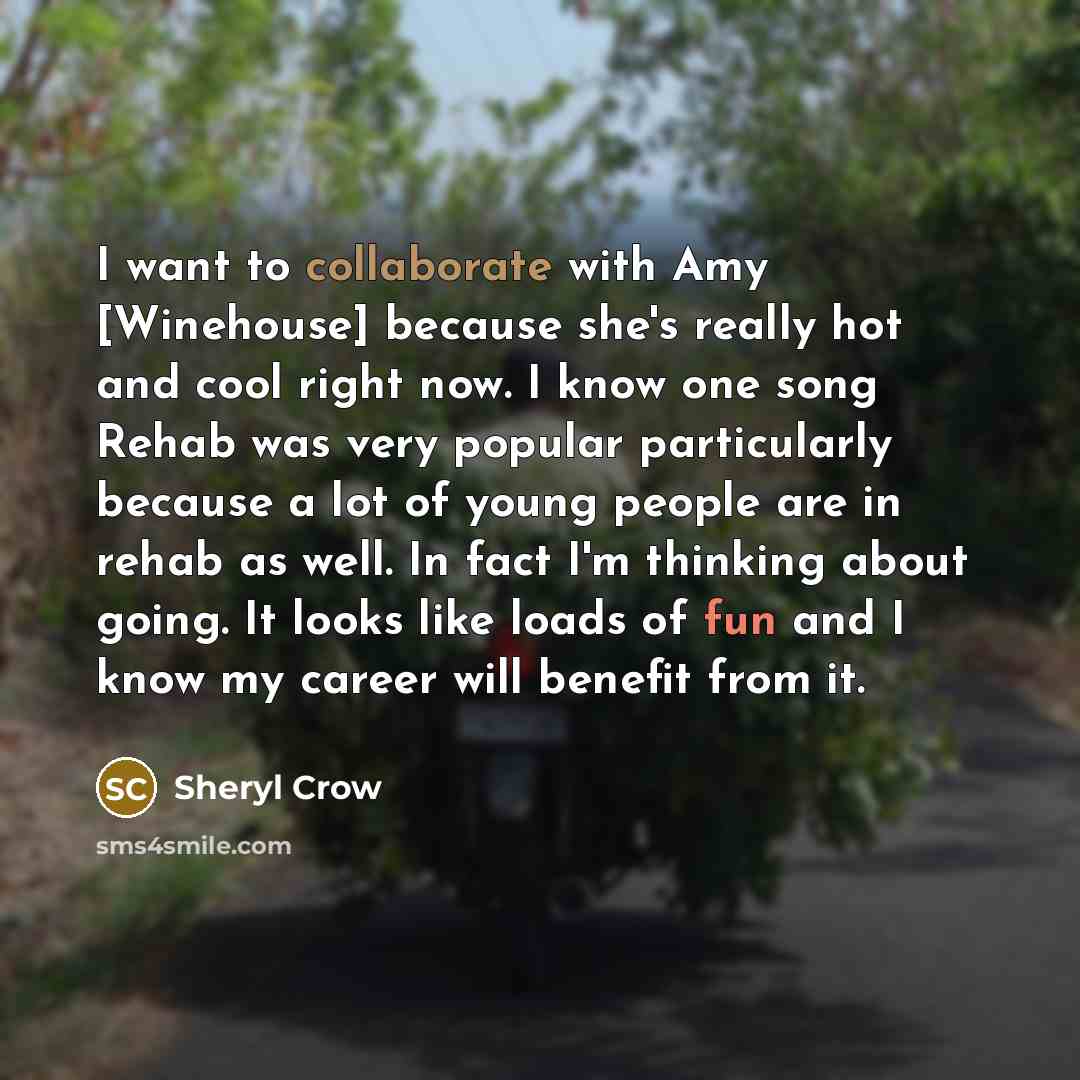 “I want to collaborate with Amy [Winehouse] because she's really hot and cool right now. I know one song Rehab was very popular particularly because a lot of young people are in rehab as well. In fact I'm thinking about going. It looks like loads of fun and I know my career will benefit from it.” quote by Sheryl Crow
