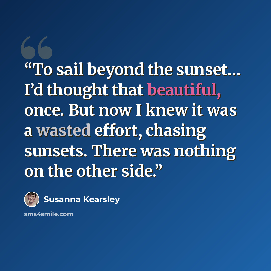 “To sail beyond the sunset… I’d thought that beautiful, once. But now I knew it was a wasted effort, chasing sunsets. There was nothing on the other side.” quote by Susanna Kearsley