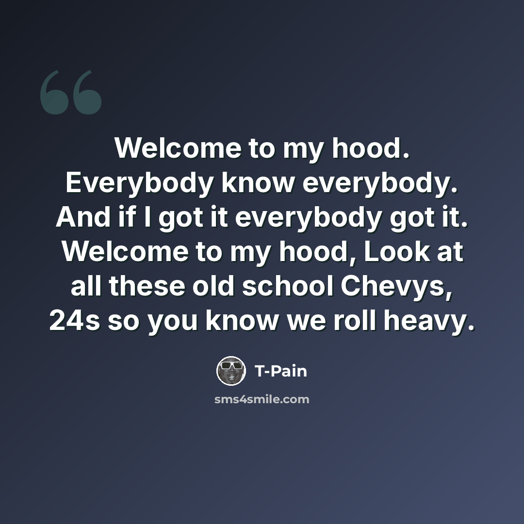 “Welcome to my hood. Everybody know everybody. And if I got it everybody got it. Welcome to my hood, Look at all these old school Chevys, 24s so you know we roll heavy.” quote by T-Pain
