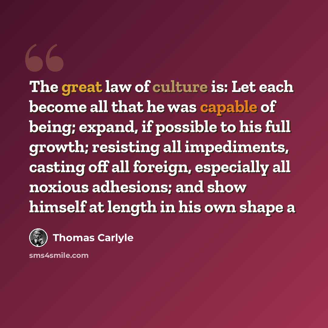 “The great law of culture is: Let each become all that he was capable of being; expand, if possible to his full growth; resisting all impediments, casting off all foreign, especially all noxious adhesions; and show himself at length in his own shape a” quote by Thomas Carlyle