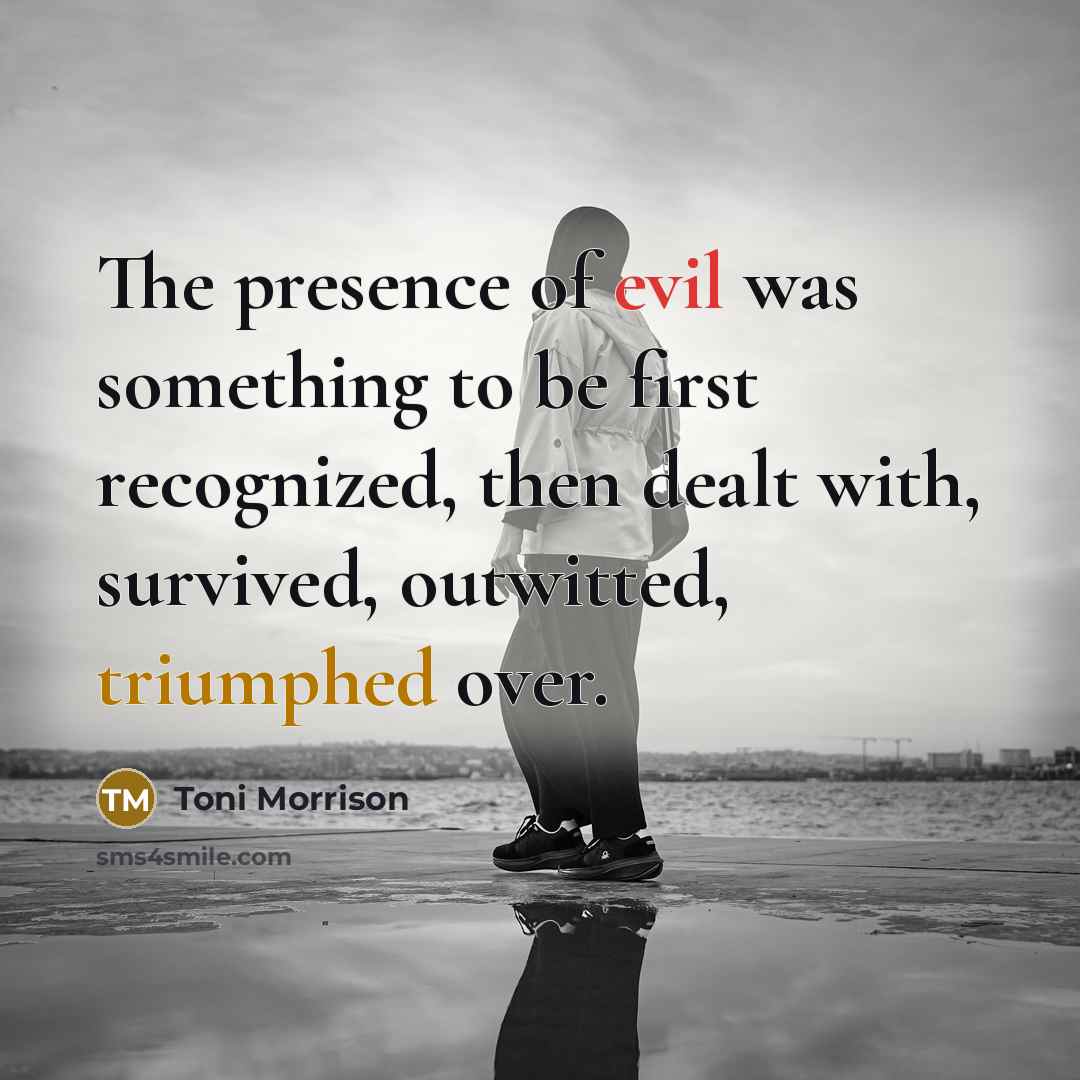 “The presence of evil was something to be first recognized, then dealt with, survived, outwitted, triumphed over.” quote by Toni Morrison