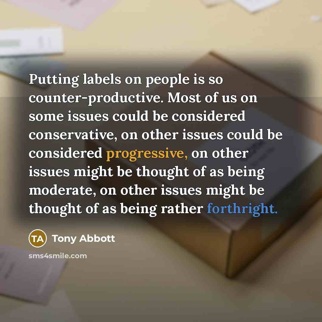 “Putting labels on people is so counter-productive. Most of us on some issues could be considered conservative, on other issues could be considered progressive, on other issues might be thought of as being moderate, on other issues might be thought of as being rather forthright.” quote by Tony Abbott