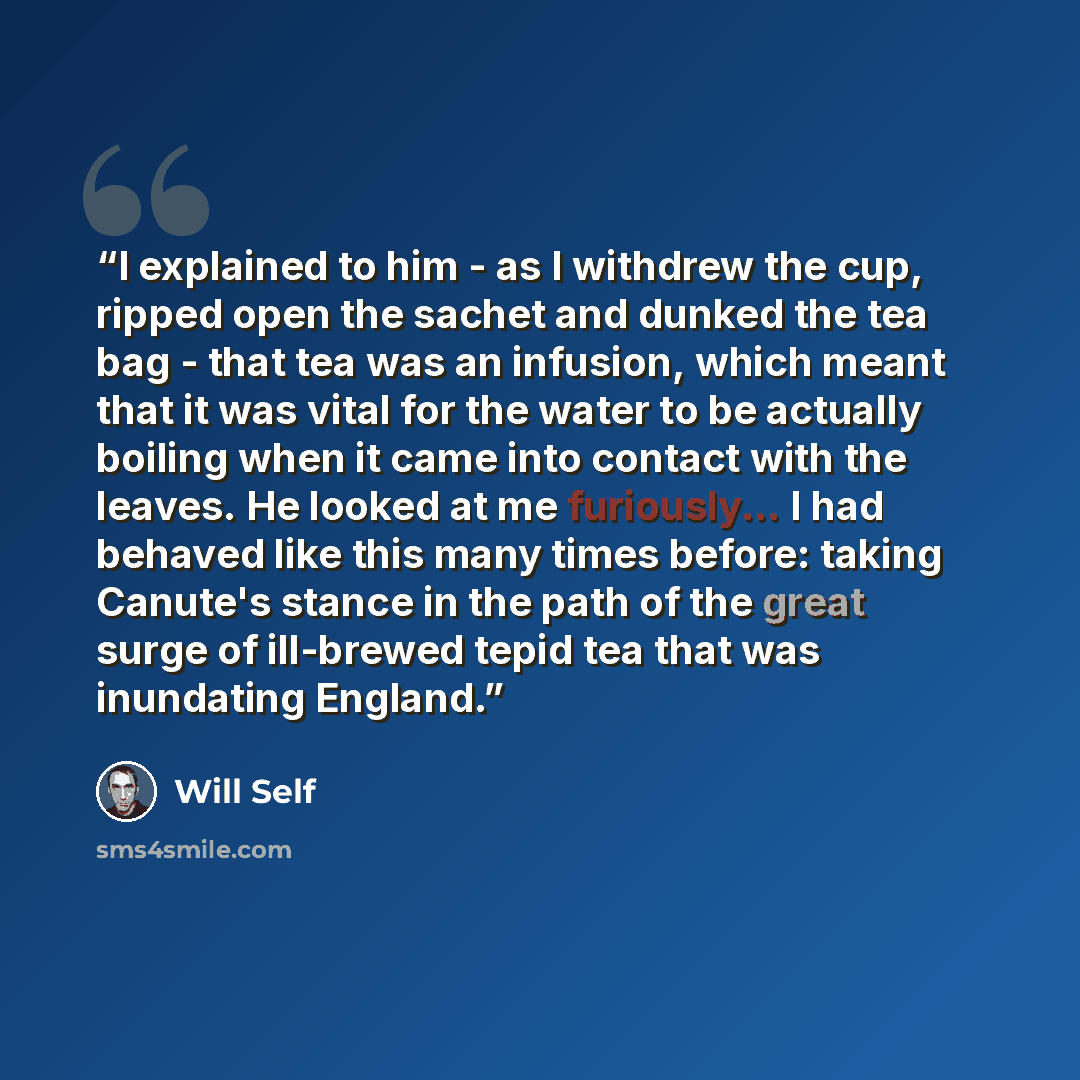 “I explained to him - as I withdrew the cup, ripped open the sachet and dunked the tea bag - that tea was an infusion, which meant that it was vital for the water to be actually boiling when it came into contact with the leaves. He looked at me furiously... I had behaved like this many times…” quote by Will Self