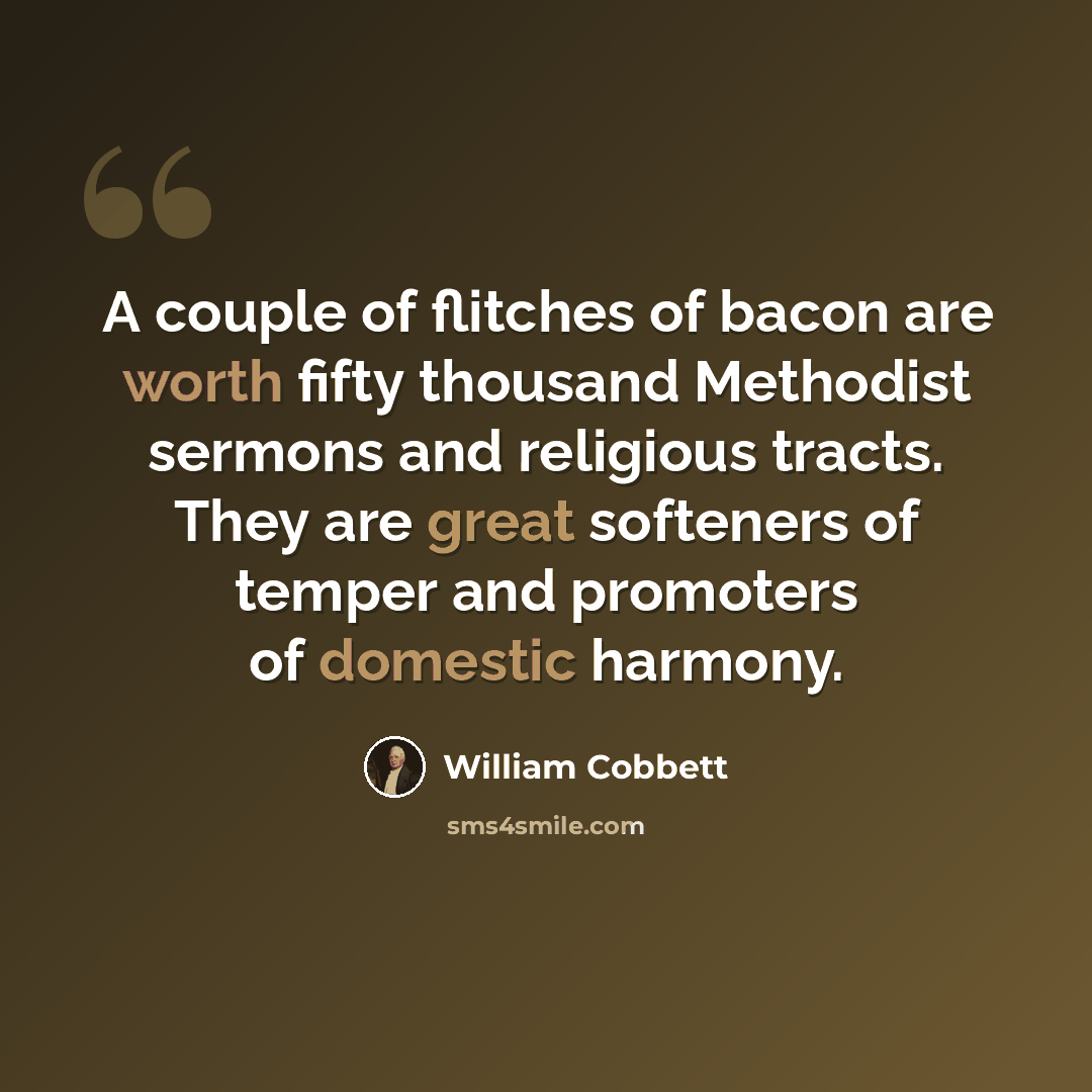 “A couple of flitches of bacon are worth fifty thousand Methodist sermons and religious tracts. They are great softeners of temper and promoters of domestic harmony.” quote by William Cobbett