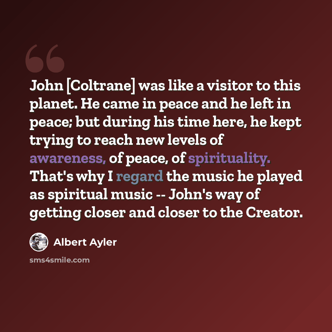 “John [Coltrane] was like a visitor to this planet. He came in peace and he left in peace; but during his time here, he kept trying to reach new levels of awareness, of peace, of spirituality. That's why I regard the music he played as spiritual music -- John's way of getting closer and closer to…” quote by Albert Ayler