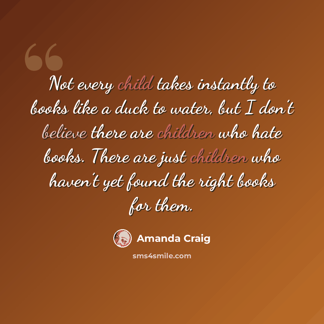 “Not every child takes instantly to books like a duck to water, but I don’t believe there are children who hate books. There are just children who haven’t yet found the right books for them.” quote by Amanda Craig