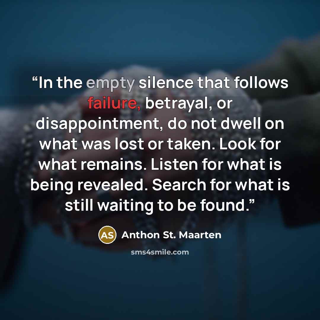 “In the empty silence that follows failure, betrayal, or disappointment, do not dwell on what was lost or taken. Look for what remains. Listen for what is being revealed. Search for what is still waiting to be found.” quote by Anthon St. Maarten