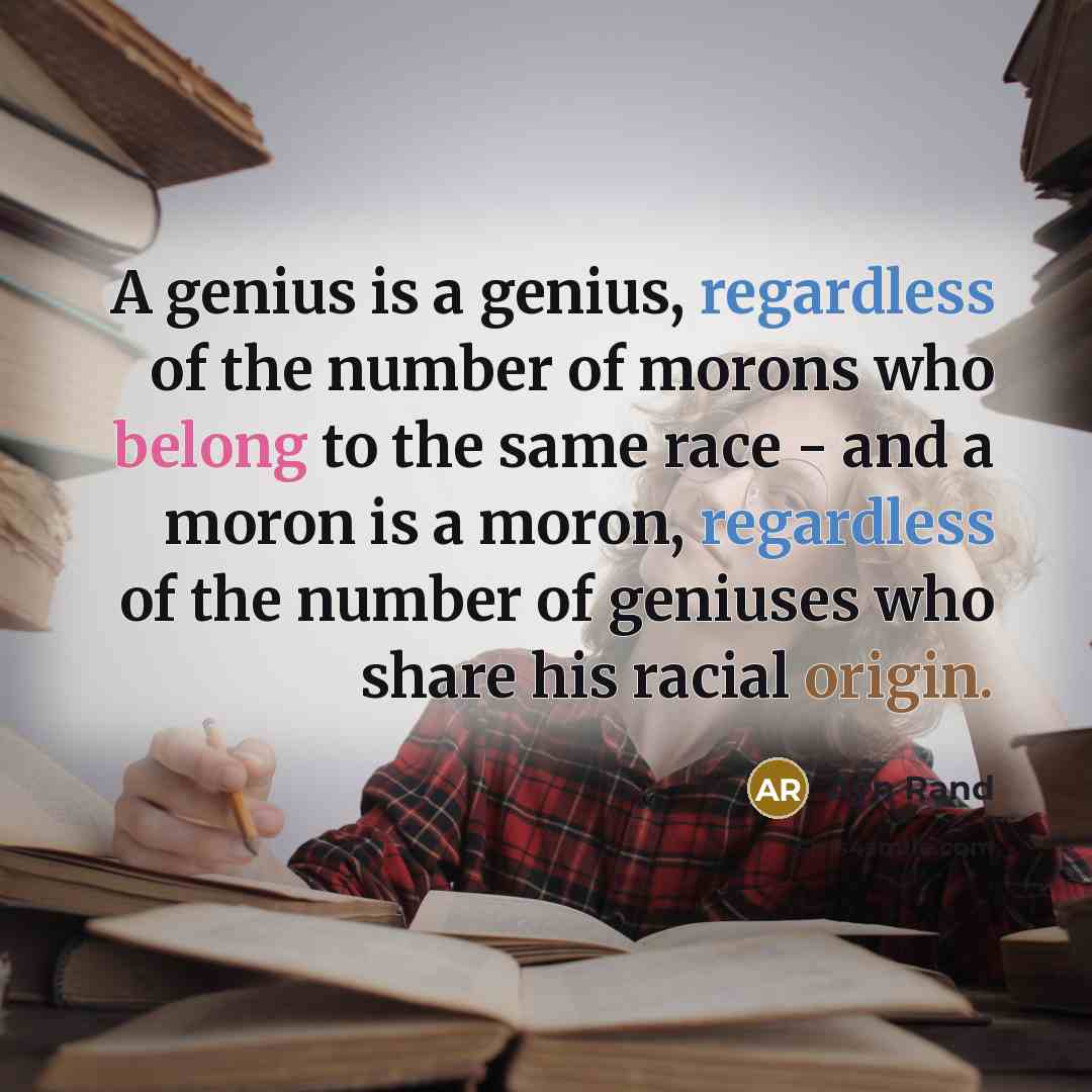 “A genius is a genius, regardless of the number of morons who belong to the same race - and a moron is a moron, regardless of the number of geniuses who share his racial origin.” quote by Ayn Rand