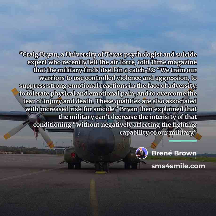 “Craig Bryan, a University of Texas psychologist and suicide expert who recently left the air force, told Time magazine that the military finds itself in a catch-22: “We train our warriors to use controlled violence and aggression, to suppress strong emotional reactions in the face of adversity, to…” quote by Brené Brown