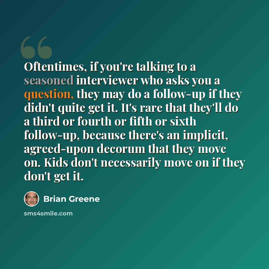 “Oftentimes, if you're talking to a seasoned interviewer who asks you a question, they may do a follow-up if they didn't quite get it. It's rare that they'll do a third or fourth or fifth or sixth follow-up, because there's an implicit, agreed-upon decorum that they move on. Kids don't necessarily…” quote by Brian Greene