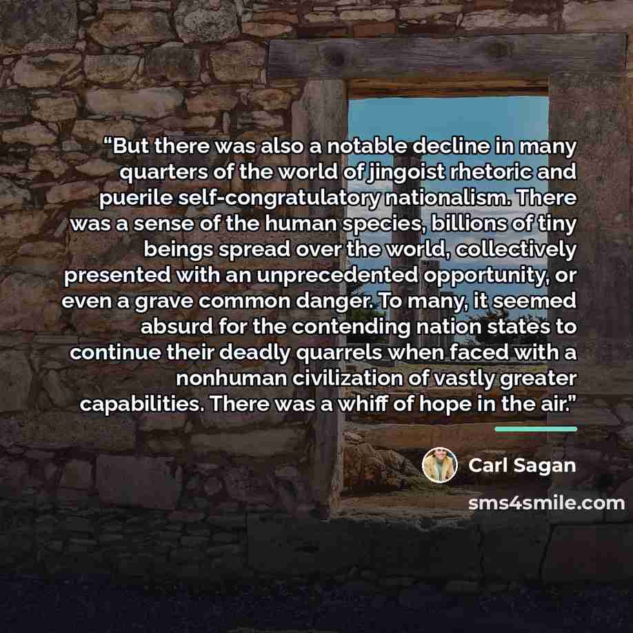 “But there was also a notable decline in many quarters of the world of jingoist rhetoric and puerile self-congratulatory nationalism. There was a sense of the human species, billions of tiny beings spread over the world, collectively presented with an unprecedented opportunity, or even a grave…” quote by Carl Sagan